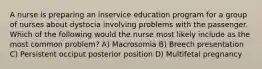 A nurse is preparing an inservice education program for a group of nurses about dystocia involving problems with the passenger. Which of the following would the nurse most likely include as the most common problem? A) Macrosomia B) Breech presentation C) Persistent occiput posterior position D) Multifetal pregnancy