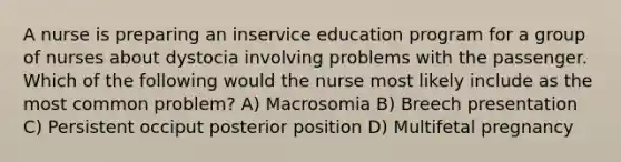 A nurse is preparing an inservice education program for a group of nurses about dystocia involving problems with the passenger. Which of the following would the nurse most likely include as the most common problem? A) Macrosomia B) Breech presentation C) Persistent occiput posterior position D) Multifetal pregnancy