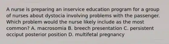 A nurse is preparing an inservice education program for a group of nurses about dystocia involving problems with the passenger. Which problem would the nurse likely include as the most common? A. macrosomia B. breech presentation C. persistent occiput posterior position D. multifetal pregnancy