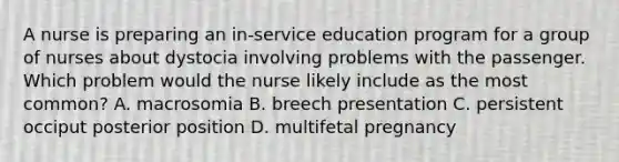 A nurse is preparing an in-service education program for a group of nurses about dystocia involving problems with the passenger. Which problem would the nurse likely include as the most common? A. macrosomia B. breech presentation C. persistent occiput posterior position D. multifetal pregnancy