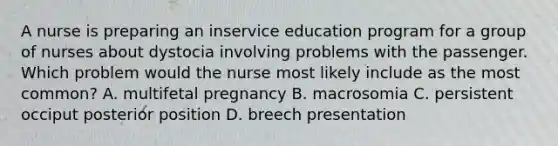 A nurse is preparing an inservice education program for a group of nurses about dystocia involving problems with the passenger. Which problem would the nurse most likely include as the most common? A. multifetal pregnancy B. macrosomia C. persistent occiput posterior position D. breech presentation