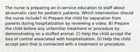 The nurse is preparing an in-service education to staff about atraumatic care for pediatric patients. Which intervention should the nurse include? A) Prepare the child for separation from parents during hospitalization by reviewing a video. B) Prepare the child before any unfamiliar treatment or procedure by demonstrating on a stuffed animal. C) Help the child accept the loss of control associated with hospitalization. D) Help the child accept pain that is connected with a treatment or procedure.