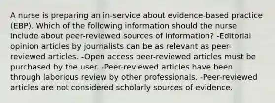 A nurse is preparing an in-service about evidence-based practice (EBP). Which of the following information should the nurse include about peer-reviewed sources of information? -Editorial opinion articles by journalists can be as relevant as peer-reviewed articles. -Open access peer-reviewed articles must be purchased by the user. -Peer-reviewed articles have been through laborious review by other professionals. -Peer-reviewed articles are not considered scholarly sources of evidence.