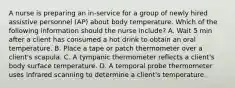 A nurse is preparing an in-service for a group of newly hired assistive personnel (AP) about body temperature. Which of the following information should the nurse include? A. Wait 5 min after a client has consumed a hot drink to obtain an oral temperature. B. Place a tape or patch thermometer over a client's scapula. C. A tympanic thermometer reflects a client's body surface temperature. D. A temporal probe thermometer uses infrared scanning to determine a client's temperature.