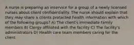 A nurse is preparing an inservice for a group of a newly licensed nurses about client confidentiality. The nurse should explain that they may share a clients protected health information with which of the following groups? A) The client's immediate family members B) Clergy affiliated with the facility C) The facility's administrators D) Health care team members caring for the client