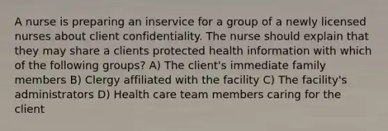 A nurse is preparing an inservice for a group of a newly licensed nurses about client confidentiality. The nurse should explain that they may share a clients protected health information with which of the following groups? A) The client's immediate family members B) Clergy affiliated with the facility C) The facility's administrators D) Health care team members caring for the client