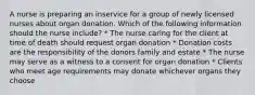 A nurse is preparing an inservice for a group of newly licensed nurses about organ donation. Which of the following information should the nurse include? * The nurse caring for the client at time of death should request organ donation * Donation costs are the responsibility of the donors family and estate * The nurse may serve as a witness to a consent for organ donation * Clients who meet age requirements may donate whichever organs they choose