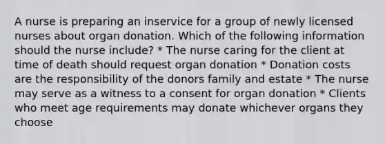 A nurse is preparing an inservice for a group of newly licensed nurses about organ donation. Which of the following information should the nurse include? * The nurse caring for the client at time of death should request organ donation * Donation costs are the responsibility of the donors family and estate * The nurse may serve as a witness to a consent for organ donation * Clients who meet age requirements may donate whichever organs they choose