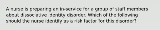 A nurse is preparing an in-service for a group of staff members about dissociative identity disorder. Which of the following should the nurse identify as a risk factor for this disorder?