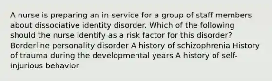 A nurse is preparing an in-service for a group of staff members about dissociative identity disorder. Which of the following should the nurse identify as a risk factor for this disorder? <a href='https://www.questionai.com/knowledge/kk4xgH7DCL-borderline-personality-disorder' class='anchor-knowledge'>borderline personality disorder</a> A history of schizophrenia History of trauma during the developmental years A history of self-injurious behavior