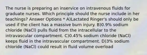 The nurse is preparing an inservice on intravenous fluids for graduate nurses. Which principle should the nurse include in her teachings? Answer Options * A)Lactated Ringer's should only be used if the client has a massive burn injury. B)0.9% sodium chloride (NaCl) pulls fluid from the intracellular to the intravascular compartment. C)0.45% sodium chloride (NaCl) keeps fluid in the intravascular compartment. D)3% sodium chloride (NaCl) could result in fluid volume overload