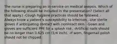 The nurse is preparing an in-service on medical asepsis. Which of the following should be included in the presentation? (Select all that apply.) -Cough hygiene practices should be followed. -Always know a patient's susceptibility to infection. -Use sterile gloves if anticipating contact with nonintact skin. -Gown and gloves are sufficient PPE for a splash risk. -Artificial nails should be no longer than 0.625 cm (1/4 inch). -If worn, fingernail polish should not be chipped.