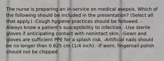 The nurse is preparing an in-service on medical asepsis. Which of the following should be included in the presentation? (Select all that apply.) -Cough hygiene practices should be followed. -Always know a patient's susceptibility to infection. -Use sterile gloves if anticipating contact with nonintact skin. -Gown and gloves are sufficient PPE for a splash risk. -Artificial nails should be no longer than 0.625 cm (1/4 inch). -If worn, fingernail polish should not be chipped.