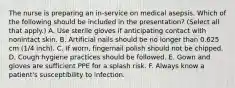 The nurse is preparing an in-service on medical asepsis. Which of the following should be included in the presentation? (Select all that apply.) A. Use sterile gloves if anticipating contact with nonintact skin. B. Artificial nails should be no longer than 0.625 cm (1/4 inch). C. If worn, fingernail polish should not be chipped. D. Cough hygiene practices should be followed. E. Gown and gloves are sufficient PPE for a splash risk. F. Always know a patient's susceptibility to infection.