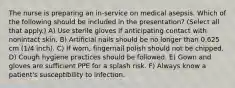 The nurse is preparing an in-service on medical asepsis. Which of the following should be included in the presentation? (Select all that apply.) A) Use sterile gloves if anticipating contact with nonintact skin. B) Artificial nails should be no longer than 0.625 cm (1/4 inch). C) If worn, fingernail polish should not be chipped. D) Cough hygiene practices should be followed. E) Gown and gloves are sufficient PPE for a splash risk. F) Always know a patient's susceptibility to infection.