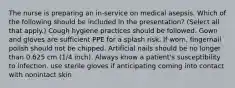 The nurse is preparing an in-service on medical asepsis. Which of the following should be included in the presentation? (Select all that apply.) Cough hygiene practices should be followed. Gown and gloves are sufficient PPE for a splash risk. If worn, fingernail polish should not be chipped. Artificial nails should be no longer than 0.625 cm (1/4 inch). Always know a patient's susceptibility to infection. use sterile gloves if anticipating coming into contact with nonintact skin