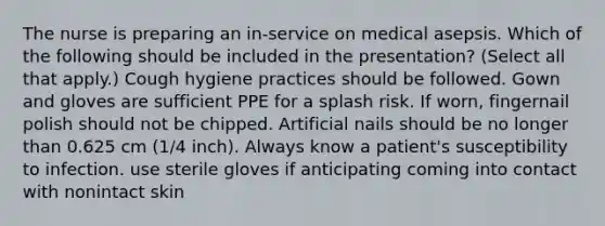 The nurse is preparing an in-service on medical asepsis. Which of the following should be included in the presentation? (Select all that apply.) Cough hygiene practices should be followed. Gown and gloves are sufficient PPE for a splash risk. If worn, fingernail polish should not be chipped. Artificial nails should be no longer than 0.625 cm (1/4 inch). Always know a patient's susceptibility to infection. use sterile gloves if anticipating coming into contact with nonintact skin