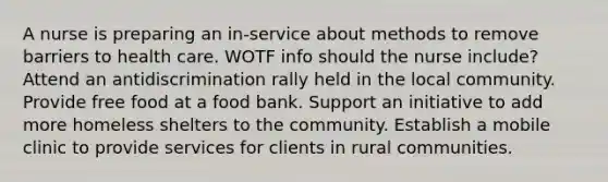 A nurse is preparing an in-service about methods to remove barriers to health care. WOTF info should the nurse include? Attend an antidiscrimination rally held in the local community. Provide free food at a food bank. Support an initiative to add more homeless shelters to the community. Establish a mobile clinic to provide services for clients in rural communities.