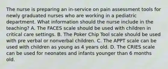 The nurse is preparing an in-service on pain assessment tools for newly graduated nurses who are working in a pediatric department. What information should the nurse include in the teaching? A. The FACES scale should be used with children in critical care settings. B. The Poker Chip Tool scale should be used with pre verbal or nonverbal children. C. The APPT scale can be used with children as young as 4 years old. D. The CRIES scale can be used for neonates and infants younger than 6 months old.