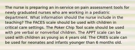 The nurse is preparing an in-service on pain assessment tools for newly graduated nurses who are working in a pediatric department. What information should the nurse include in the teaching? The FACES scale should be used with children in critical care settings. The Poker Chip Tool scale should be used with pre verbal or nonverbal children. The APPT scale can be used with children as young as 4 years old. The CRIES scale can be used for neonates and infants younger than 6 months old.