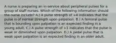 A nurse is preparing an in-service about peripheral pulses for a group of staff nurses. Which of the following information should the nurse include? A.) A pulse strength of +4 indicates that the pulse is of normal strength upon palpation. B.) A femoral pulse that is bounding upon palpation is an expected finding in a young adult. C.) A pulse strength of +1 indicates that the pulse is weak or diminished upon palpation. D.) A pedal pulse that is weak upon palpation is an expected finding in an older adult.