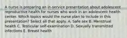 A nurse is preparing an in-service presentation about adolescent reproductive health for nurses who work in an adolescent health center. Which topics would the nurse plan to include in this presentation? Select all that apply. A. Safe sex B. Menstrual health C. Testicular self-examination D. Sexually transmitted infections E. Breast health