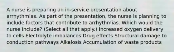 A nurse is preparing an in-service presentation about arrhythmias. As part of the presentation, the nurse is planning to include factors that contribute to arrhythmias. Which would the nurse include? (Select all that apply.) Increased oxygen delivery to cells Electrolyte imbalances Drug effects Structural damage to conduction pathways Alkalosis Accumulation of waste products