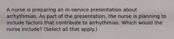 A nurse is preparing an in-service presentation about arrhythmias. As part of the presentation, the nurse is planning to include factors that contribute to arrhythmias. Which would the nurse include? (Select all that apply.)