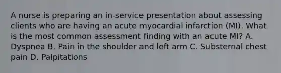 A nurse is preparing an in-service presentation about assessing clients who are having an acute myocardial infarction (MI). What is the most common assessment finding with an acute MI? A. Dyspnea B. Pain in the shoulder and left arm C. Substernal chest pain D. Palpitations