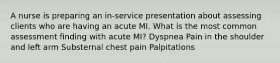 A nurse is preparing an in-service presentation about assessing clients who are having an acute MI. What is the most common assessment finding with acute MI? Dyspnea Pain in the shoulder and left arm Substernal chest pain Palpitations