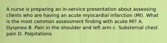 A nurse is preparing an in-service presentation about assessing clients who are having an acute myocardial infarction (MI). What is the most common assessment finding with acute Ml? A. Dyspnea B .Pain in the shoulder and left arm c. Substernal chest pain D. Palpitations