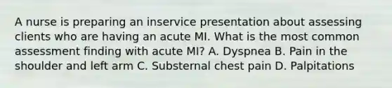 A nurse is preparing an inservice presentation about assessing clients who are having an acute MI. What is the most common assessment finding with acute MI? A. Dyspnea B. Pain in the shoulder and left arm C. Substernal chest pain D. Palpitations