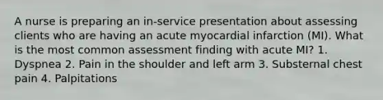 A nurse is preparing an in-service presentation about assessing clients who are having an acute myocardial infarction (MI). What is the most common assessment finding with acute MI? 1. Dyspnea 2. Pain in the shoulder and left arm 3. Substernal chest pain 4. Palpitations