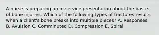 A nurse is preparing an in-service presentation about the basics of bone injuries. Which of the following types of fractures results when a client's bone breaks into multiple pieces? A. Responses B. Avulsion C. Comminuted D. Compression E. Spiral