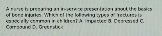 A nurse is preparing an in-service presentation about the basics of bone injuries. Which of the following types of fractures is especially common in children? A. Impacted B. Depressed C. Compound D. Greenstick