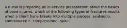 a nurse is preparing an in-service presentation about the basics of bone injuries. which of the following types of fractures results when a client bone breaks into multiple piecesa. avulsionb. comminuted c. compressiond. spiral