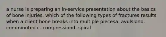 a nurse is preparing an in-service presentation about the basics of bone injuries. which of the following types of fractures results when a client bone breaks into multiple piecesa. avulsionb. comminuted c. compressiond. spiral