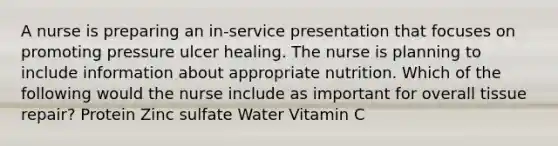 A nurse is preparing an in-service presentation that focuses on promoting pressure ulcer healing. The nurse is planning to include information about appropriate nutrition. Which of the following would the nurse include as important for overall tissue repair? Protein Zinc sulfate Water Vitamin C