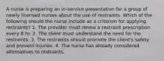 A nurse is preparing an in-service presentation for a group of newly licensed nurses about the use of restraints. Which of the following should the nurse include as a criterion for applying restraints? 1. The provider must renew a restraint prescription every 8 hr. 2. The client must understand the need for the restraints. 3. The restraints should promote the client's safety and prevent injuries. 4. The nurse has already considered alternatives to restraints.