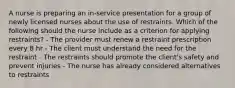 A nurse is preparing an in-service presentation for a group of newly licensed nurses about the use of restraints. Which of the following should the nurse include as a criterion for applying restraints? - The provider must renew a restraint prescription every 8 hr - The client must understand the need for the restraint - The restraints should promote the client's safety and prevent injuries - The nurse has already considered alternatives to restraints