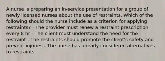 A nurse is preparing an in-service presentation for a group of newly licensed nurses about the use of restraints. Which of the following should the nurse include as a criterion for applying restraints? - The provider must renew a restraint prescription every 8 hr - The client must understand the need for the restraint - The restraints should promote the client's safety and prevent injuries - The nurse has already considered alternatives to restraints