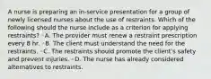 A nurse is preparing an in-service presentation for a group of newly licensed nurses about the use of restraints. Which of the following should the nurse include as a criterion for applying restraints? ◦A. The provider must renew a restraint prescription every 8 hr. ◦B. The client must understand the need for the restraints. ◦C. The restraints should promote the client's safety and prevent injuries. ◦D. The nurse has already considered alternatives to restraints.