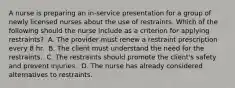 A nurse is preparing an in-service presentation for a group of newly licensed nurses about the use of restraints. Which of the following should the nurse include as a criterion for applying restraints? ​ A. The provider must renew a restraint prescription every 8 hr. ​ B. The client must understand the need for the restraints. ​ C. The restraints should promote the client's safety and prevent injuries. ​ D. The nurse has already considered alternatives to restraints. ​