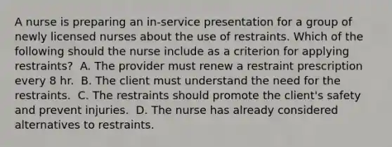 A nurse is preparing an in-service presentation for a group of newly licensed nurses about the use of restraints. Which of the following should the nurse include as a criterion for applying restraints? ​ A. The provider must renew a restraint prescription every 8 hr. ​ B. The client must understand the need for the restraints. ​ C. The restraints should promote the client's safety and prevent injuries. ​ D. The nurse has already considered alternatives to restraints. ​