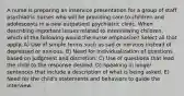 A nurse is preparing an inservice presentation for a group of staff psychiatric nurses who will be providing care to children and adolescents in a new outpatient psychiatric clinic. When describing important issues related to interviewing children, which of the following would the nurse emphasize? Select all that apply. A) Use of simple terms such as sad or nervous instead of depressed or anxious. B) Need for individualization of questions based on judgment and discretion. C) Use of questions that lead the child to the response desired. D) Speaking in longer sentences that include a description of what is being asked. E) Need for the child's statements and behaviors to guide the interview.