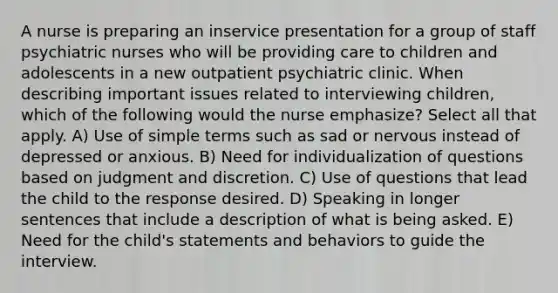 A nurse is preparing an inservice presentation for a group of staff psychiatric nurses who will be providing care to children and adolescents in a new outpatient psychiatric clinic. When describing important issues related to interviewing children, which of the following would the nurse emphasize? Select all that apply. A) Use of simple terms such as sad or nervous instead of depressed or anxious. B) Need for individualization of questions based on judgment and discretion. C) Use of questions that lead the child to the response desired. D) Speaking in longer sentences that include a description of what is being asked. E) Need for the child's statements and behaviors to guide the interview.