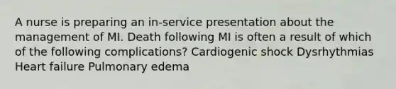 A nurse is preparing an in-service presentation about the management of MI. Death following MI is often a result of which of the following complications? Cardiogenic shock Dysrhythmias Heart failure Pulmonary edema