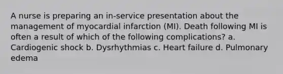 A nurse is preparing an in-service presentation about the management of myocardial infarction (MI). Death following MI is often a result of which of the following complications? a. Cardiogenic shock b. Dysrhythmias c. Heart failure d. Pulmonary edema