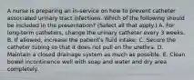 A nurse is preparing an in-service on how to prevent catheter associated urinary tract infections. Which of the following should be included in the presentation? (Select all that apply.) A. For long-term catheters, change the urinary catheter every 3 weeks. B. If allowed, increase the patient's fluid intake. C. Secure the catheter tubing so that it does not pull on the urethra. D. Maintain a closed drainage system as much as possible. E. Clean bowel incontinence well with soap and water and dry area completely.