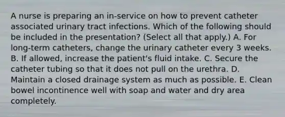 A nurse is preparing an in-service on how to prevent catheter associated urinary tract infections. Which of the following should be included in the presentation? (Select all that apply.) A. For long-term catheters, change the urinary catheter every 3 weeks. B. If allowed, increase the patient's fluid intake. C. Secure the catheter tubing so that it does not pull on the urethra. D. Maintain a closed drainage system as much as possible. E. Clean bowel incontinence well with soap and water and dry area completely.